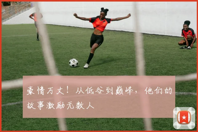 豪情万丈!从低谷到巅峰,他们的故事激励无数人