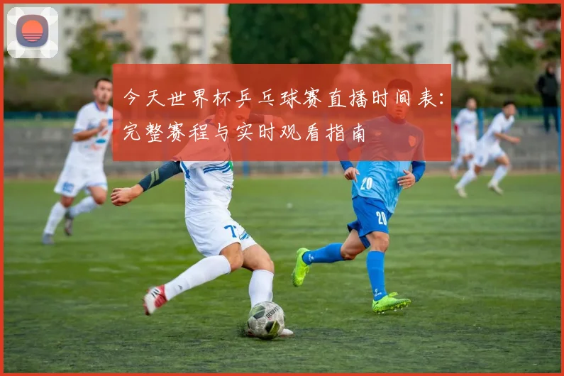 今天世界杯乒乓球赛直播时间表:完整赛程与实时观看指南