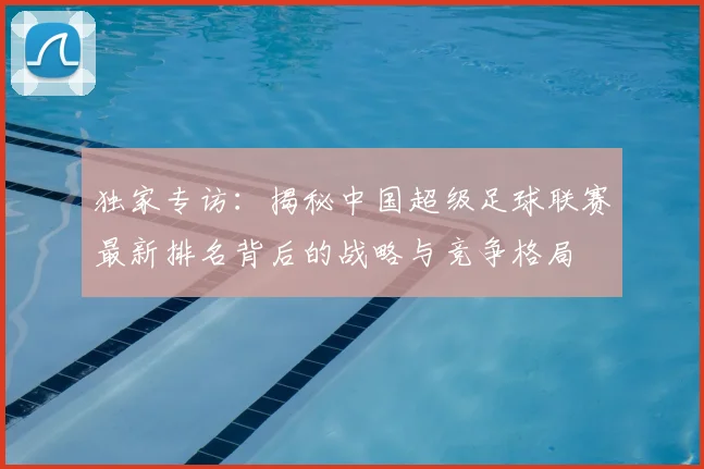 独家专访：揭秘中国超级足球联赛最新排名背后的战略与竞争格局