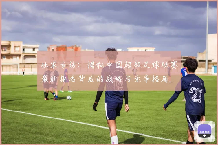 独家专访:揭秘中国超级足球联赛最新排名背后的战略与竞争格局